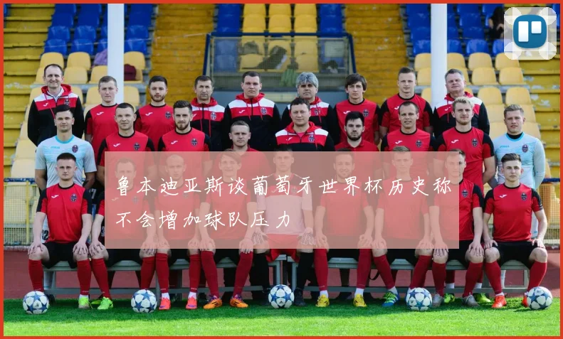 鲁本迪亚斯谈葡萄牙世界杯历史称不会增加球队压力