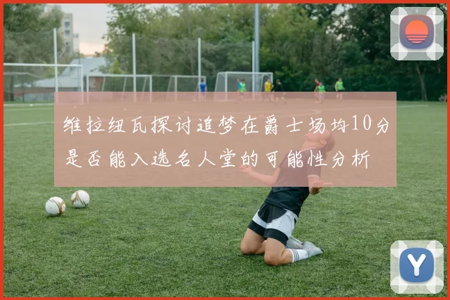 维拉纽瓦探讨追梦在爵士场均10分是否能入选名人堂的可能性分析