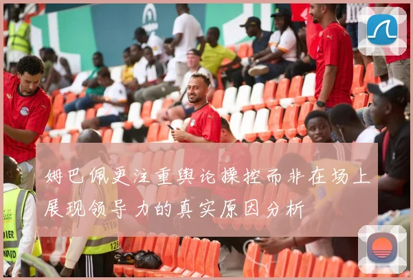 姆巴佩更注重舆论操控而非在场上展现领导力的真实原因分析