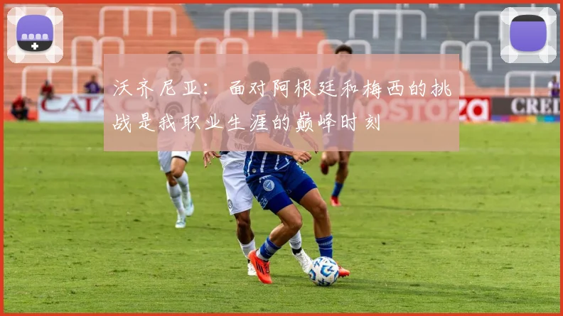 沃齐尼亚：面对阿根廷和梅西的挑战是我职业生涯的巅峰时刻