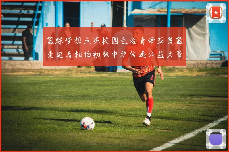 篮球梦想点亮校园生活肯帝亚男篮走进马相伯初级中学传递公益力量
