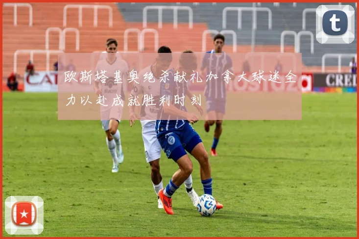欧斯塔基奥绝杀献礼加拿大球迷全力以赴成就胜利时刻