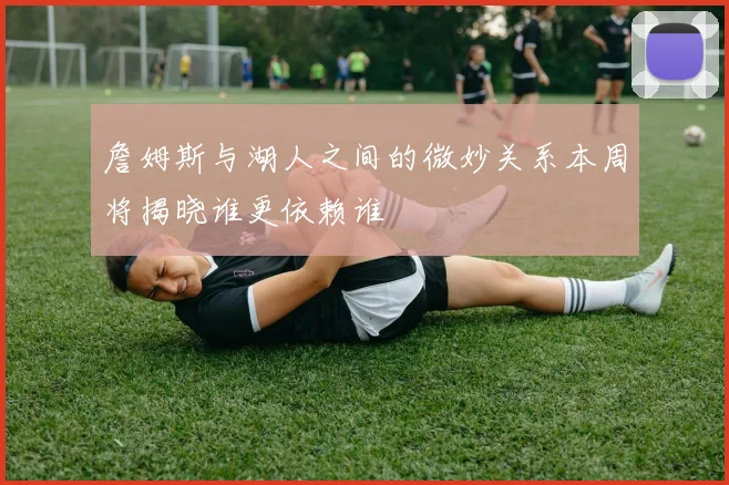 詹姆斯与湖人之间的微妙关系本周将揭晓谁更依赖谁