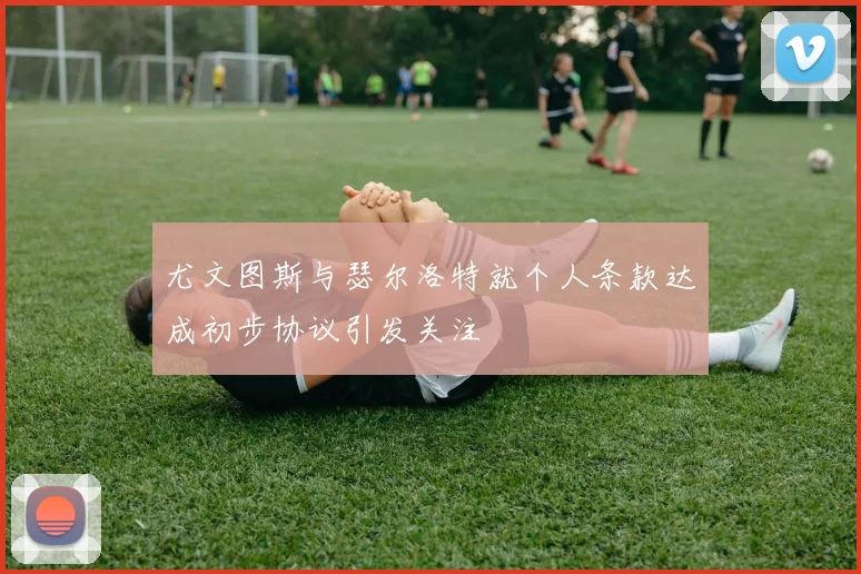 尤文图斯与瑟尔洛特就个人条款达成初步协议引发关注