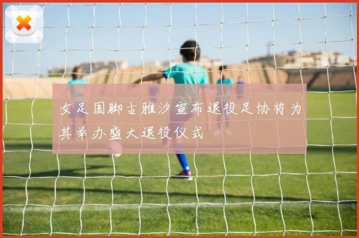 女足国脚古雅沙宣布退役足协将为其举办盛大退役仪式