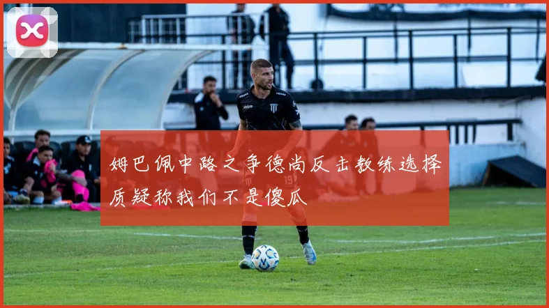 姆巴佩中路之争德尚反击教练选择质疑称我们不是傻瓜