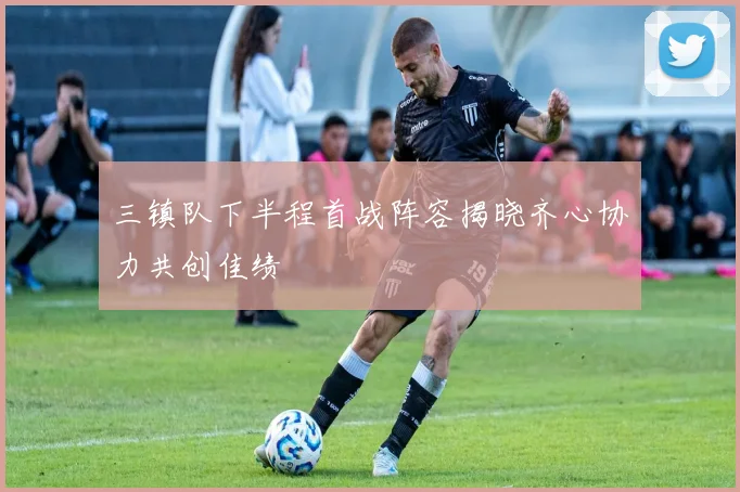 三镇队下半程首战阵容揭晓齐心协力共创佳绩