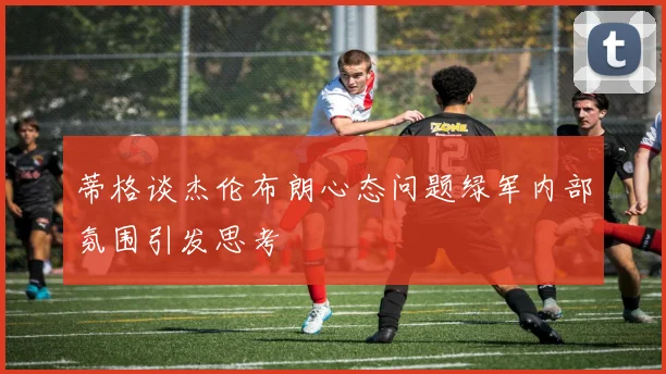 蒂格谈杰伦布朗心态问题绿军内部氛围引发思考