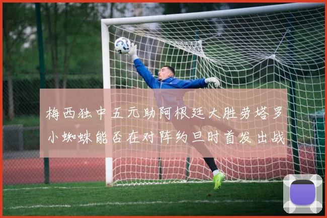 梅西独中五元助阿根廷大胜劳塔罗小蜘蛛能否在对阵约旦时首发出战