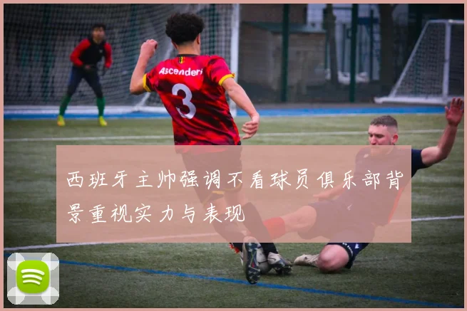 西班牙主帅强调不看球员俱乐部背景重视实力与表现