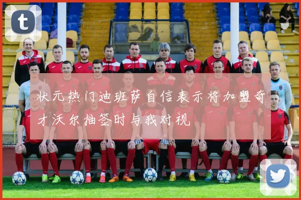 状元热门迪班萨自信表示将加盟奇才沃尔抽签时与我对视